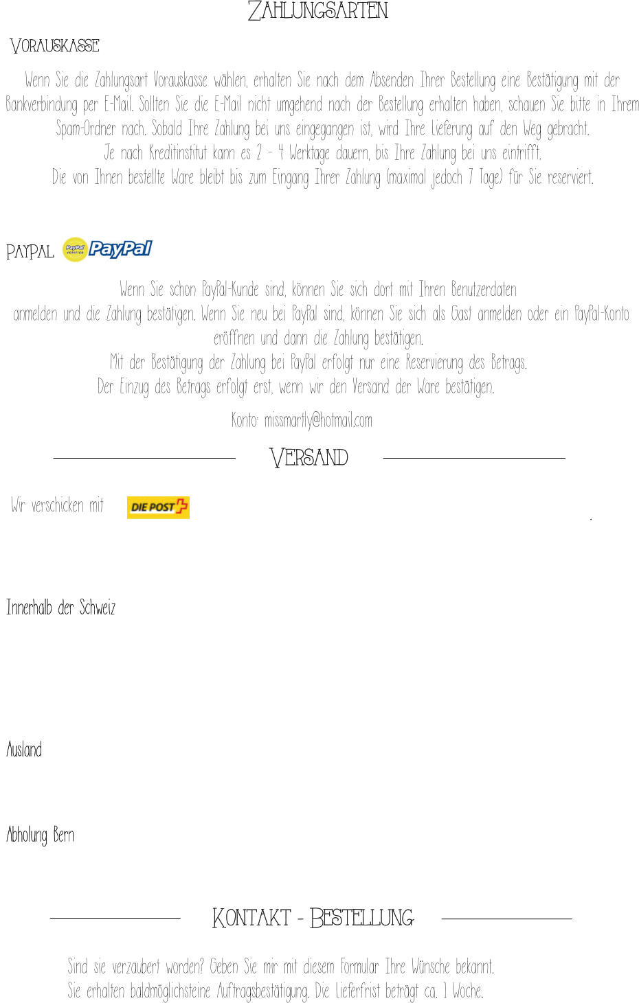 . Zahlungsarten  Vorauskasse 		 Wenn Sie die Zahlungsart Vorauskasse wählen, erhalten Sie nach dem Absenden Ihrer Bestellung eine Bestätigung mit der Bankverbindung per E-Mail. Sollten Sie die E-Mail nicht umgehend nach der Bestellung erhalten haben, schauen Sie bitte in Ihrem Spam-Ordner nach. Sobald Ihre Zahlung bei uns eingegangen ist, wird Ihre Lieferung auf den Weg gebracht.  Je nach Kreditinstitut kann es 2 – 4 Werktage dauern, bis Ihre Zahlung bei uns eintrifft. Die von Ihnen bestellte Ware bleibt bis zum Eingang Ihrer Zahlung (maximal jedoch 7 Tage) für Sie reserviert. 		 PayPal 		 Wenn Sie schon PayPal-Kunde sind, können Sie sich dort mit Ihren Benutzerdaten  anmelden und die Zahlung bestätigen. Wenn Sie neu bei PayPal sind, können Sie sich als Gast anmelden oder ein PayPal-Konto eröffnen und dann die Zahlung bestätigen.  Mit der Bestätigung der Zahlung bei PayPal erfolgt nur eine Reservierung des Betrags.  Der Einzug des Betrags erfolgt erst, wenn wir den Versand der Ware bestätigen.		 Konto: missmartly@hotmail.com  Versand  Innerhalb der Schweiz Ausland Abholung Bern  Wir verschicken mit   Sind sie verzaubert worden? Geben Sie mir mit diesem Formular Ihre Wünsche bekannt.  Sie erhalten baldmöglichsteine Auftragsbestätigung. Die Lieferfrist beträgt ca. 1 Woche.   Kontakt - Bestellung